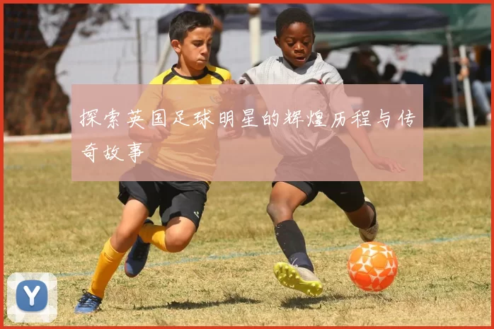 探索英国足球明星的辉煌历程与传奇故事