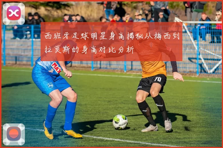 西班牙足球明星身高揭秘从梅西到拉莫斯的身高对比分析