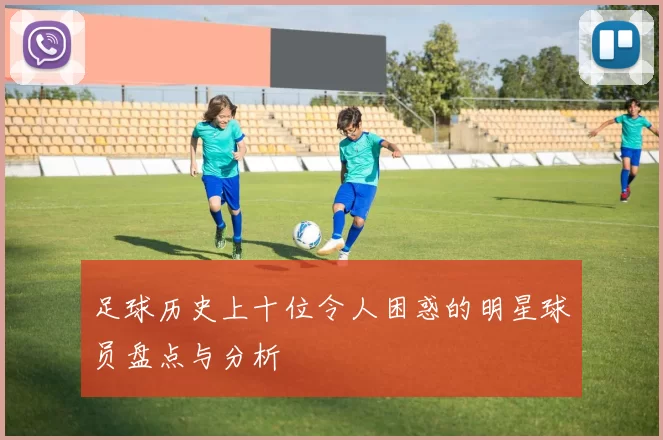 足球历史上十位令人困惑的明星球员盘点与分析