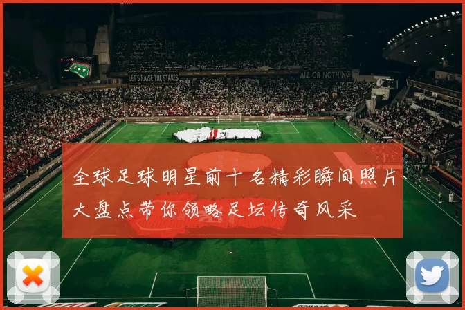 全球足球明星前十名精彩瞬间照片大盘点带你领略足坛传奇风采