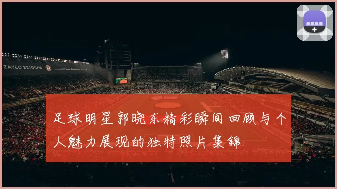 足球明星郭晓东精彩瞬间回顾与个人魅力展现的独特照片集锦