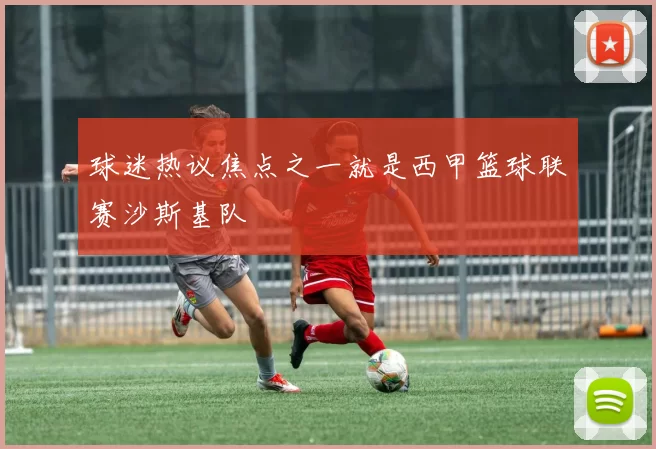 球迷热议焦点之一就是西甲篮球联赛沙斯基队