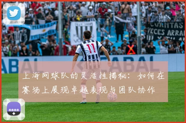 上海网球队的灵活性揭秘：如何在赛场上展现卓越表现与团队协作