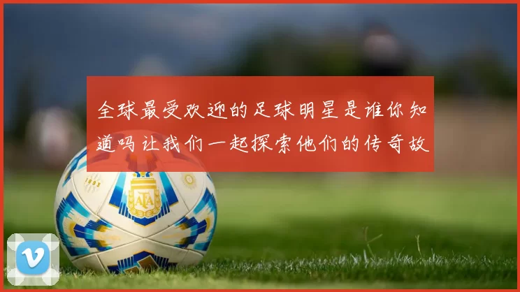 全球最受欢迎的足球明星是谁你知道吗让我们一起探索他们的传奇故事与成就