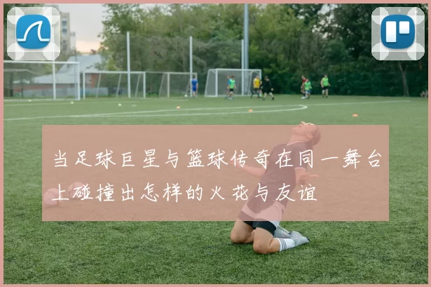 当足球巨星与篮球传奇在同一舞台上碰撞出怎样的火花与友谊