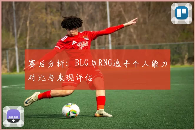 赛后分析：BLG与RNG选手个人能力对比与表现评估