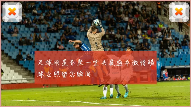 足球明星齐聚一堂共襄盛举激情踢球合照留念瞬间
