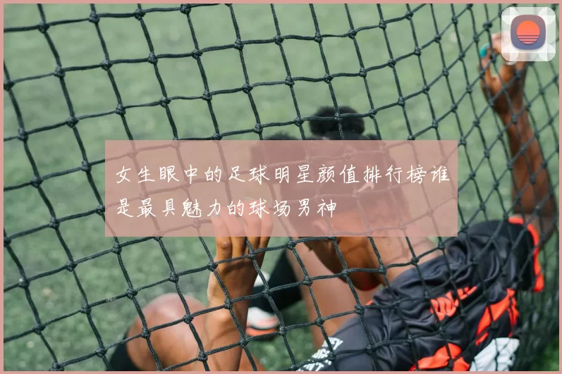 女生眼中的足球明星颜值排行榜谁是最具魅力的球场男神
