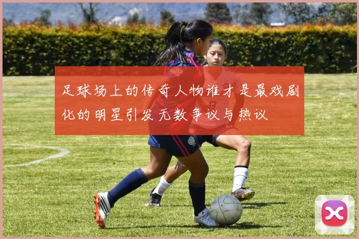 足球场上的传奇人物谁才是最戏剧化的明星引发无数争议与热议