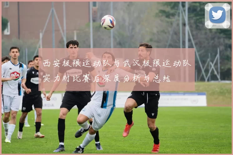 西安极限运动队与武汉极限运动队实力对比赛后深度分析与总结