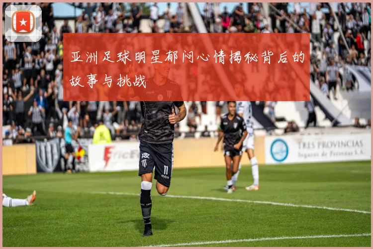 亚洲足球明星郁闷心情揭秘背后的故事与挑战