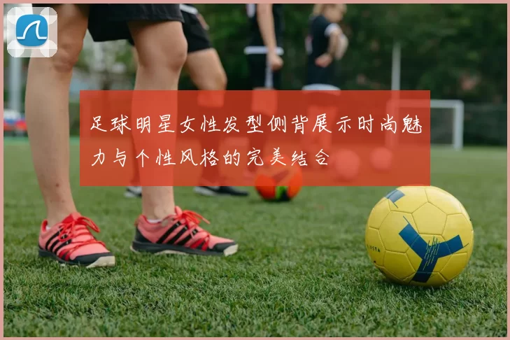 足球明星女性发型侧背展示时尚魅力与个性风格的完美结合