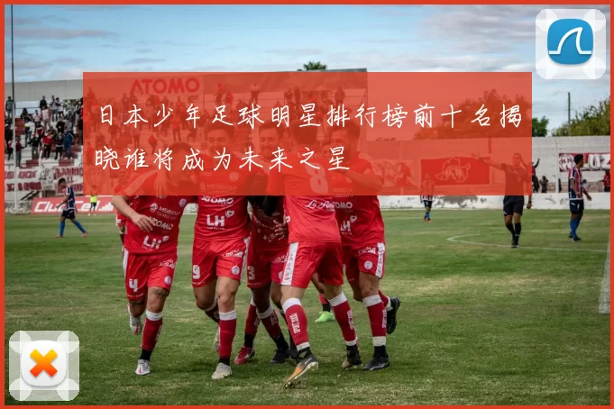 日本少年足球明星排行榜前十名揭晓谁将成为未来之星