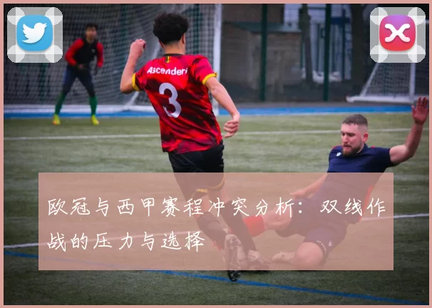 欧冠与西甲赛程冲突分析：双线作战的压力与选择