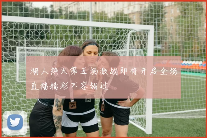 湖人热火第五场激战即将开启全场直播精彩不容错过