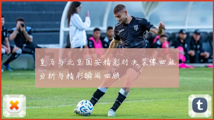 皇马与北京国安精彩对决录像回放分析与精彩瞬间回顾