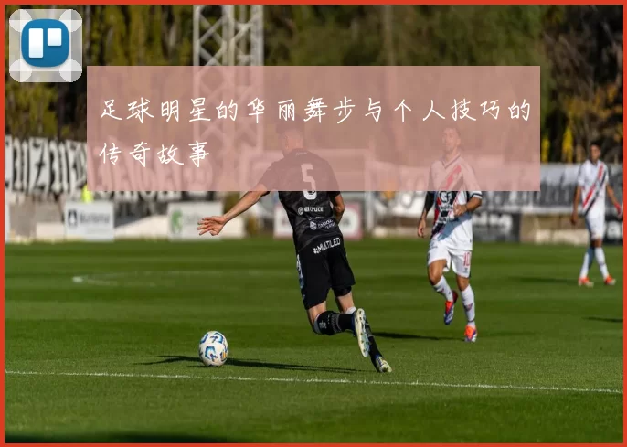 足球明星的华丽舞步与个人技巧的传奇故事