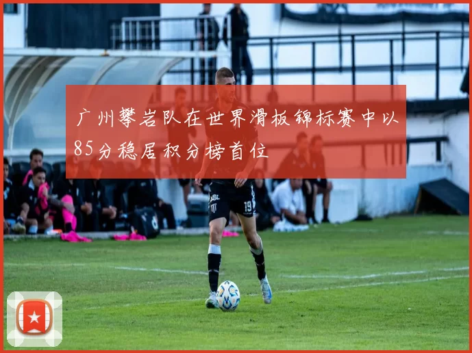广州攀岩队在世界滑板锦标赛中以85分稳居积分榜首位