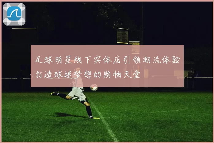 足球明星线下实体店引领潮流体验打造球迷梦想的购物天堂
