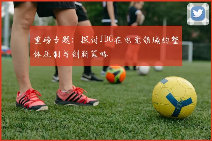 重磅专题：探讨JDG在电竞领域的整体压制与创新策略