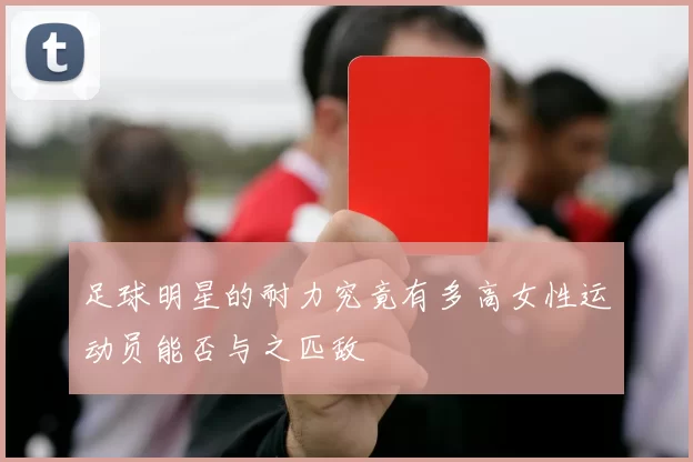 足球明星的耐力究竟有多高女性运动员能否与之匹敌