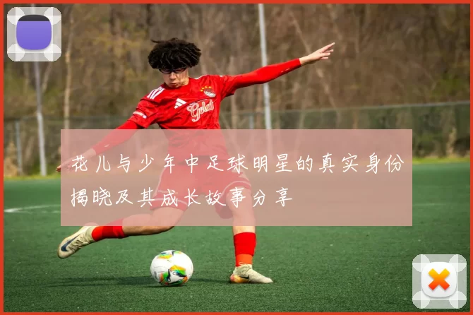 花儿与少年中足球明星的真实身份揭晓及其成长故事分享